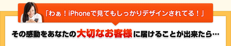 「わぁ!iPhoneで見てもしっかりデザインされてる!」その感動をあなたの大切なお客様に届けることが出来たら… 「わぁ!iPhoneで見てもしっかりデザインされてる!」その感動をあなたの大切なお客様に届けることが出来たら…