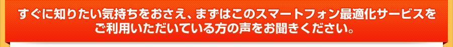 すぐに知りたい気持ちをおさえ、まずはこのスマートフォン最適化サービスをご利用いただいている方の声をお聞きください。 すぐに知りたい気持ちをおさえ、まずはこのスマートフォン最適化サービスをご利用いただいている方の声をお聞きください。