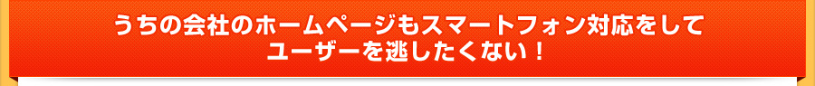 うちの会社のホームページもスマートフォン対応をしてユーザーを逃したくない！