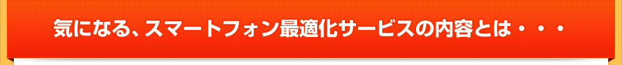 気になる、スマートフォン最適化サービスの内容とは・・・