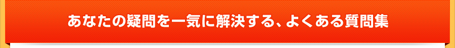 あなたの疑問を一気に解決する、よくある質問集 あなたの疑問を一気に解決する、よくある質問集