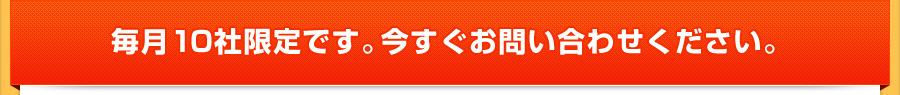 毎月10社限定です。今すぐお問い合わせください。 毎月10社限定です。今すぐお問い合わせください。