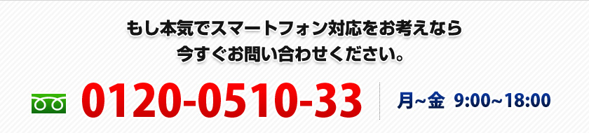 もし本気でスマートフォン対応をお考えなら今すぐお問い合わせください。0120-0510-33 | 月~金 9:00~18:00 もし本気でスマートフォン対応をお考えなら今すぐお問い合わせください。0120-0510-33 | 月~金 9:00~18:00
